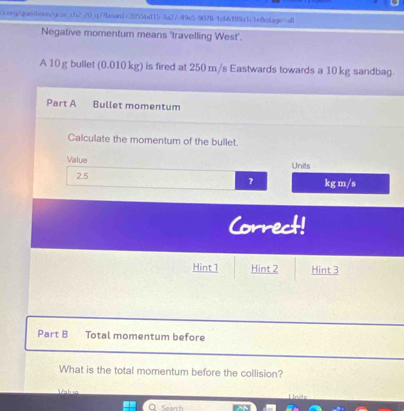 Negative momentum means 'travelling West'. 
A 10 g bullet (0.010 kg) is fired at 250 m/s Eastwards towards a 10 kg sandbag. 
Part A Bullet momentum 
Calculate the momentum of the bullet. 
Value Units
2.5 ? kg m/s
Correct! 
Hint 1 Hint 2 Hint 3 
Part B Total momentum before 
What is the total momentum before the collision? 
Value I nite 
Q Search