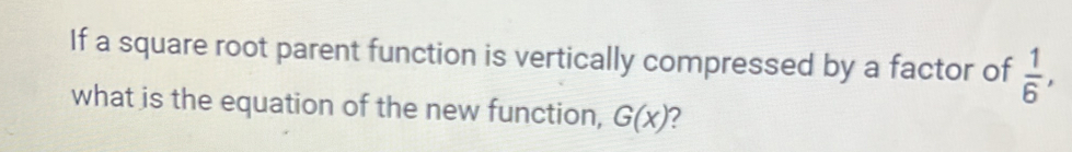 If a square root parent function is vertically compressed by a factor of  1/6 , 
what is the equation of the new function, G(x) 2