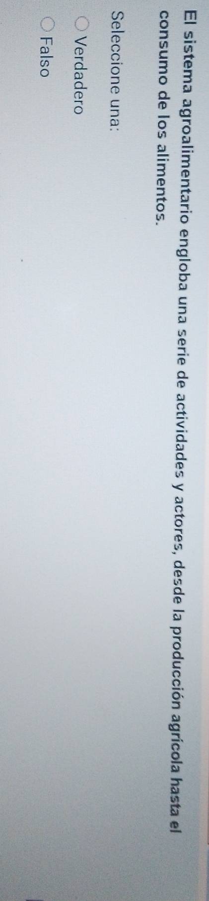 El sistema agroalimentario engloba una serie de actividades y actores, desde la producción agrícola hasta el
consumo de los alimentos.
Seleccione una:
Verdadero
Falso
