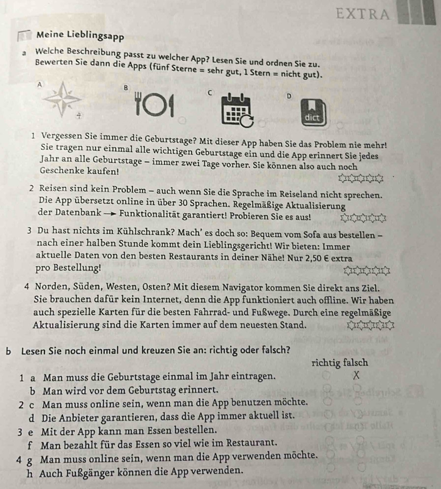 EXTRA
Meine Lieblingsapp
。 Welche Beschreibung passt zu welcher App? Lesen Sie und ordnen Sie zu.
Bewerten Sie dann die Apps (fünf Sterne = sehr gut, 1 Stern = nicht gut).
A
B
101
D
dict
1 Vergessen Sie immer die Geburtstage? Mit dieser App haben Sie das Problem nie mehr!
Sie tragen nur einmal alle wichtigen Geburtstage ein und die App erinnert Sie jedes
Jahr an alle Geburtstage - immer zwei Tage vorher. Sie können also auch noch
Geschenke kaufen!
2 Reisen sind kein Problem - auch wenn Sie die Sprache im Reiseland nicht sprechen.
Die App übersetzt online in über 30 Sprachen. Regelmäßige Aktualisierung
der Datenbank — Funktionalität garantiert! Probieren Sie es aus!
3 Du hast nichts im Kühlschrank? Mach’ es doch so: Bequem vom Sofa aus bestellen -
nach einer halben Stunde kommt dein Lieblingsgericht! Wir bieten: Immer
aktuelle Daten von den besten Restaurants in deiner Nähe! Nur 2,50 € extra
pro Bestellung!
4 Norden, Süden, Westen, Osten? Mit diesem Navigator kommen Sie direkt ans Ziel.
Sie brauchen dafür kein Internet, denn die App funktioniert auch offline. Wir haben
auch spezielle Karten für die besten Fahrrad- und Fußwege. Durch eine regelmäßige
Aktualisierung sind die Karten immer auf dem neuesten Stand.
b Lesen Sie noch einmal und kreuzen Sie an: richtig oder falsch?
richtig falsch
1 a Man muss die Geburtstage einmal im Jahr eintragen. x
b Man wird vor dem Geburtstag erinnert.
2 c Man muss online sein, wenn man die App benutzen möchte.
d Die Anbieter garantieren, dass die App immer aktuell ist.
3 e Mit der App kann man Essen bestellen.
f Man bezahlt für das Essen so viel wie im Restaurant.
4 g Man muss online sein, wenn man die App verwenden möchte.
h Auch Fußgänger können die App verwenden.