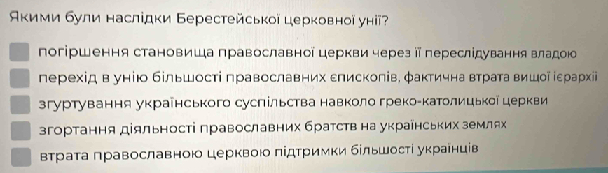 Акими були наслідки Берестейської церковної унії?
погіршення становиша православноїцеркви через ⅱ переслідування владою
лерехід вунію більшості πравославних сπискоπів, φактична втрата вишοί ίεрарίχίі
згуртування украенського сусπільства навколо грекоекатолицькоацеркви
згортання діяльності πравославних братств на украінських землях
Βтраτа πравославною церквою πίдτримки бίльшостί украίнців