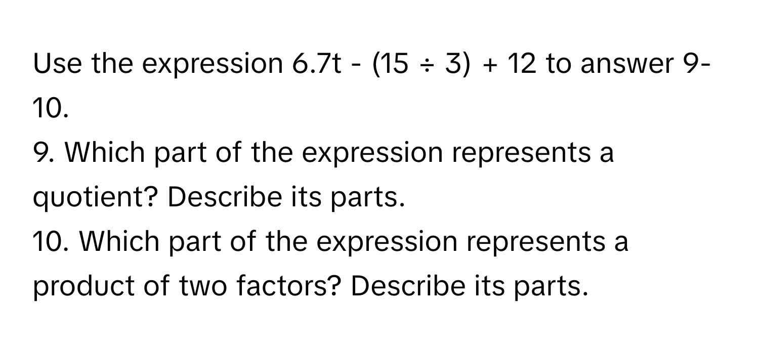 Use the expression 6.7t - (15 ÷ 3) + 12 to answer 9-10.
9. Which part of the expression represents a quotient? Describe its parts.
10. Which part of the expression represents a product of two factors? Describe its parts.