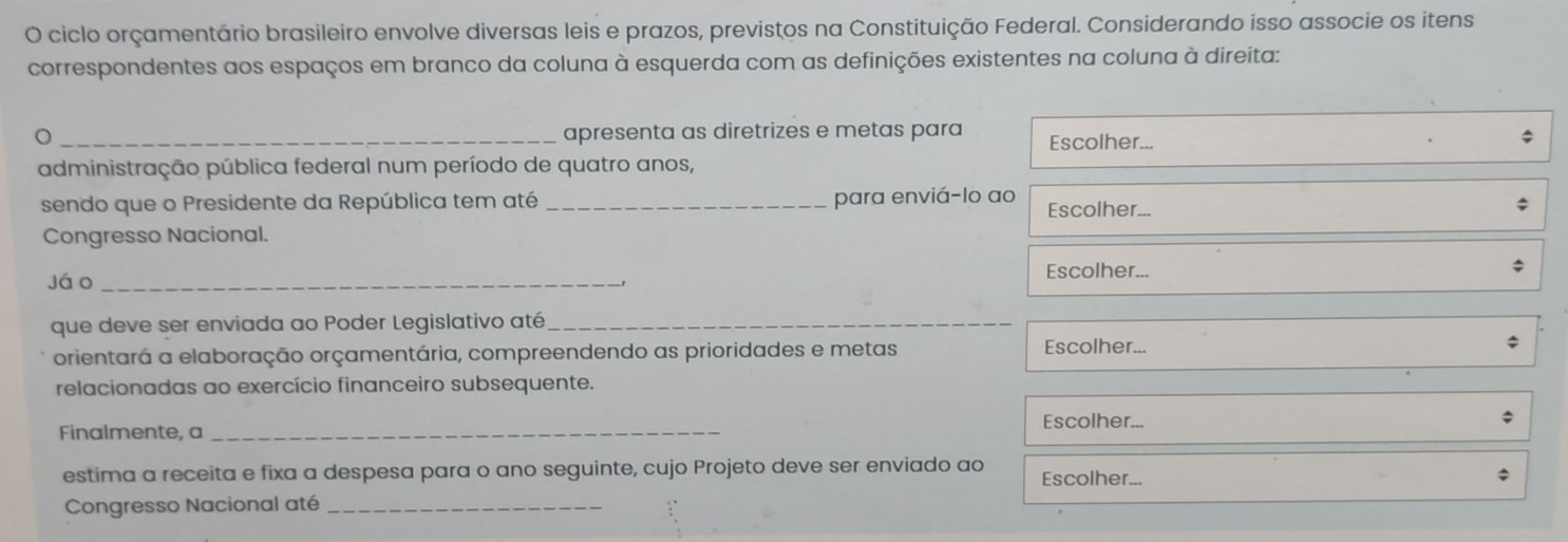 ciclo orçamentário brasileiro envolve diversas leis e prazos, previstos na Constituição Federal. Considerando isso associe os itens 
correspondentes aos espaços em branco da coluna à esquerda com as definições existentes na coluna à direita: 
_apresenta as diretrizes e metas para Escolher... 
$ 
administração pública federal num período de quatro anos, 
sendo que o Presidente da República tem até _para enviá-lo ao Escolher... 
Congresso Nacional. 
Escolher... 
jáo_ 
que deve ser enviada ao Poder Legislativo até_ 
orientará a elaboração orçamentária, compreendendo as prioridades e metas 
Escolher... 
relacionadas ao exercício financeiro subsequente. 
Finalmente, a_ 
Escolher... 
estima a receita e fixa a despesa para o ano seguinte, cujo Projeto deve ser enviado ao Escolher... 
Congresso Nacional até_