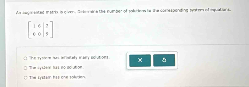 An augmented matrix is given. Determine the number of solutions to the corresponding system of equations.
beginbmatrix 1&6&|2 0&0&|9endbmatrix
The system has infinitely many solutions. ×
The system has no solution.
The system has one solution.