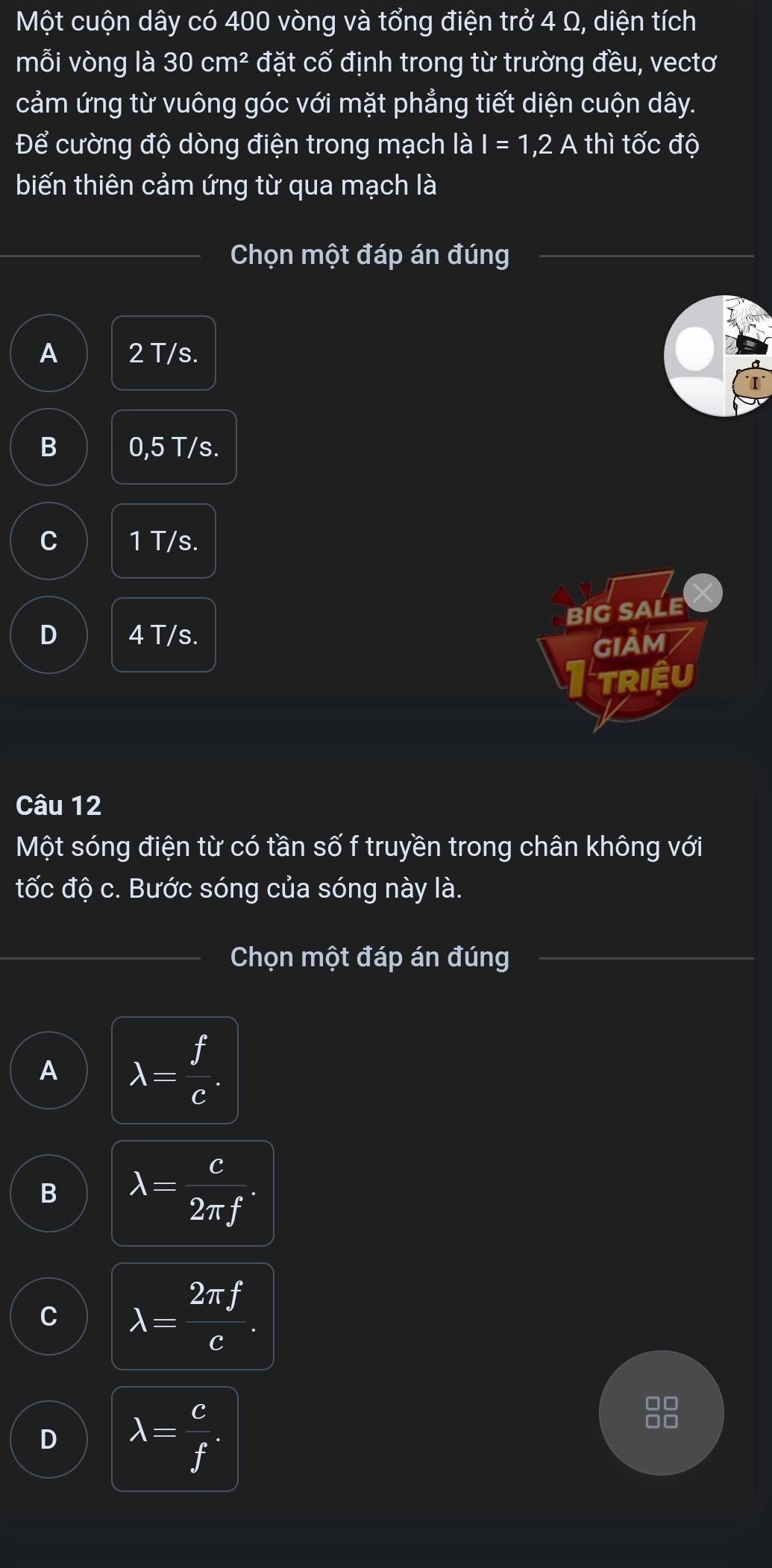 Một cuộn dây có 400 vòng và tổng điện trở 4 Ω, diện tích
mỗi vòng là 30cm^2 đặt cố định trong từ trường đều, vectơ
cảm ứng từ vuông góc với mặt phẳng tiết diện cuộn dây.
Để cường độ dòng điện trong mạch là I=1,2A th I tốc độ
biến thiên cảm ứng từ qua mạch là
Chọn một đáp án đúng
A 2 T/s.
B 0,5 T/s.
C 1 T/s.
BIG SALE
D 4 T/s.
GIẢM
I triệu
Câu 12
Một sóng điện từ có tần số f truyền trong chân không với
tốc độ c. Bước sóng của sóng này là.
Chọn một đáp án đúng
A lambda = f/e .
B lambda = c/2π f .
C lambda = 2π f/e .
D lambda = c/f .