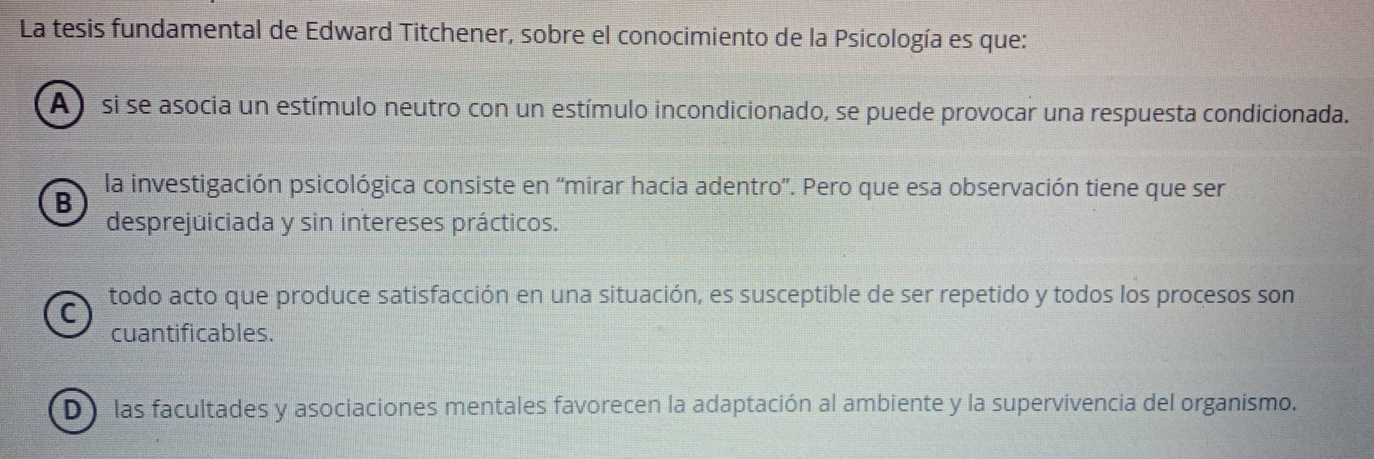 La tesis fundamental de Edward Titchener, sobre el conocimiento de la Psicología es que:
A) si se asocia un estímulo neutro con un estímulo incondicionado, se puede provocar una respuesta condicionada.
B
la investigación psicológica consiste en 'mirar hacia adentro'. Pero que esa observación tiene que ser
desprejuiciada y sin intereses prácticos.
todo acto que produce satisfacción en una situación, es susceptible de ser repetido y todos los procesos son
C
cuantificables.
D las facultades y asociaciones mentales favorecen la adaptación al ambiente y la supervivencia del organismo.