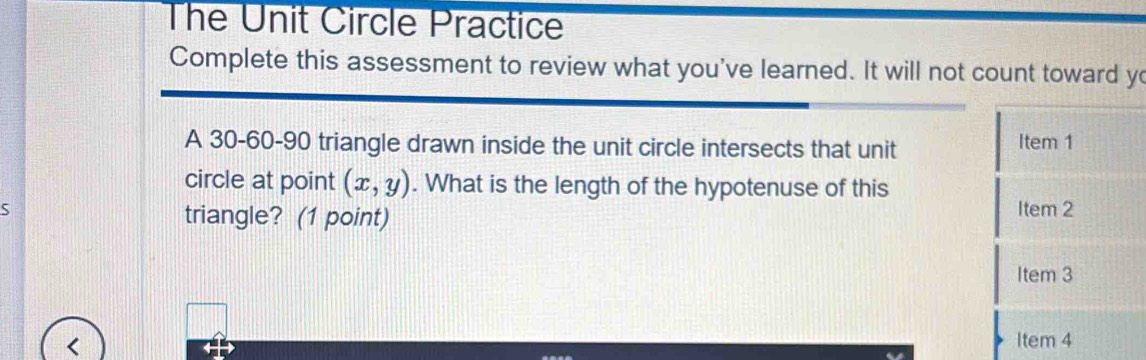 The Unit Circle Practice 
Complete this assessment to review what you've learned. It will not count toward yo 
A 30 - 60 - 90 triangle drawn inside the unit circle intersects that unit Item 1 
circle at point (x,y). What is the length of the hypotenuse of this 
S Item 2 
triangle? (1 point) 
Item 3 
ltem4