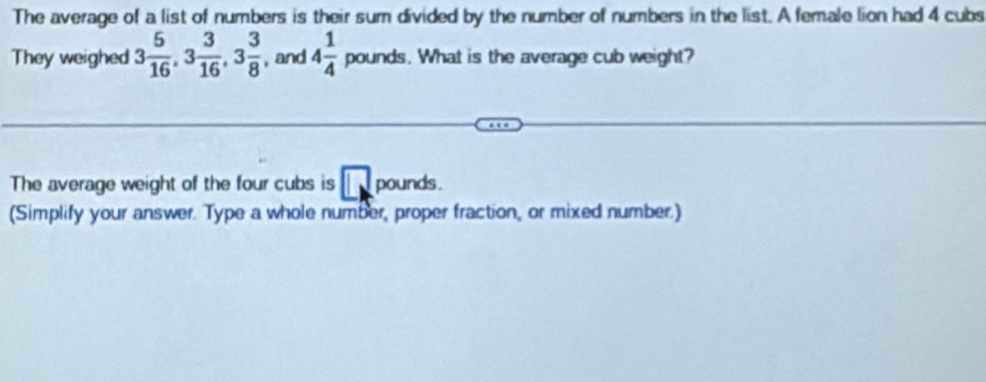 The average of a list of numbers is their sum divided by the number of numbers in the list. A female lion had 4 cubs 
They weighed 3 5/16 , 3 3/16 , 3 3/8  , and 4 1/4 pounds s. What is the average cub weight? 
The average weight of the four cubs is □ pounds. 
(Simplify your answer. Type a whole number, proper fraction, or mixed number.)