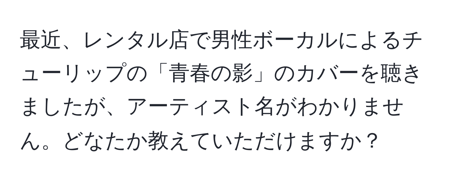 最近、レンタル店で男性ボーカルによるチューリップの「青春の影」のカバーを聴きましたが、アーティスト名がわかりません。どなたか教えていただけますか？