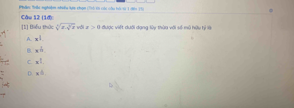 Phần: Trắc nghiệm nhiều lựa chọn (Trả lời các câu hỏi từ 1 đến 15)
Câu 12 (1đ):
[1] Biểu thức sqrt[4](x.sqrt [3]x) với x>0 được viết dưới dạng lũy thừa với số mũ hữu tỷ là
A. x^(frac 1)3.
B. x^(frac 7)12.
C. x^(frac 3)4.
D. x^(frac 1)12.