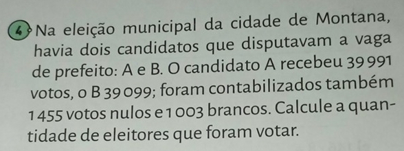 Na eleição municipal da cidade de Montana, 
havia dois candidatos que disputavam a vaga 
de prefeito: A e B. O candidato A recebeu 39991
votos, o B 39 099; foram contabilizados também 
1 455 votos nulos e 1 003 brancos. Calcule a quan- 
tidade de eleitores que foram votar.