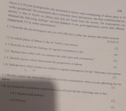 Maya is a 20-year primigravida who presented at labour ward complaining of labour pains at 39
[25] 
weeks gestational. On assessment she is extremely tense and anxious, she then verbalised that her 
anxiety is due to myths on labour pain that she heard from the society. On examination you 
obtained the following findings: cervical dilatation 6 cm, good application, cervix fully effaced, 
engagement 3/5 in vertex presentation. 
1.1 Describe the psychological care you will offer her to allay her anxiety and reduce tension 
1.2 In which phase of labour is she in? Justify your answer.
(0.5* 4=2)
1.3 Describe in detail the findings of vaginal examination to her 
(2) 
(6) 
1.4. Mention how often will you monitor her vital signs and contractions? 
(2) 
1.5. Identify factors which determines the progression of labour. 
(2) 
1.6. Indicate how often would you conduct a vaginal examination for her? Motivate your answer 
(2) 
labour 1.7 Briefly explain the observation you will put into consideration when you are admitting her for 
(5) 
1.8. As a midwife/ accoucheur explain how you will provide the following care to her. 
1.8.1 Position and mobility 
1.8.2 Privacy (2) 
(2)