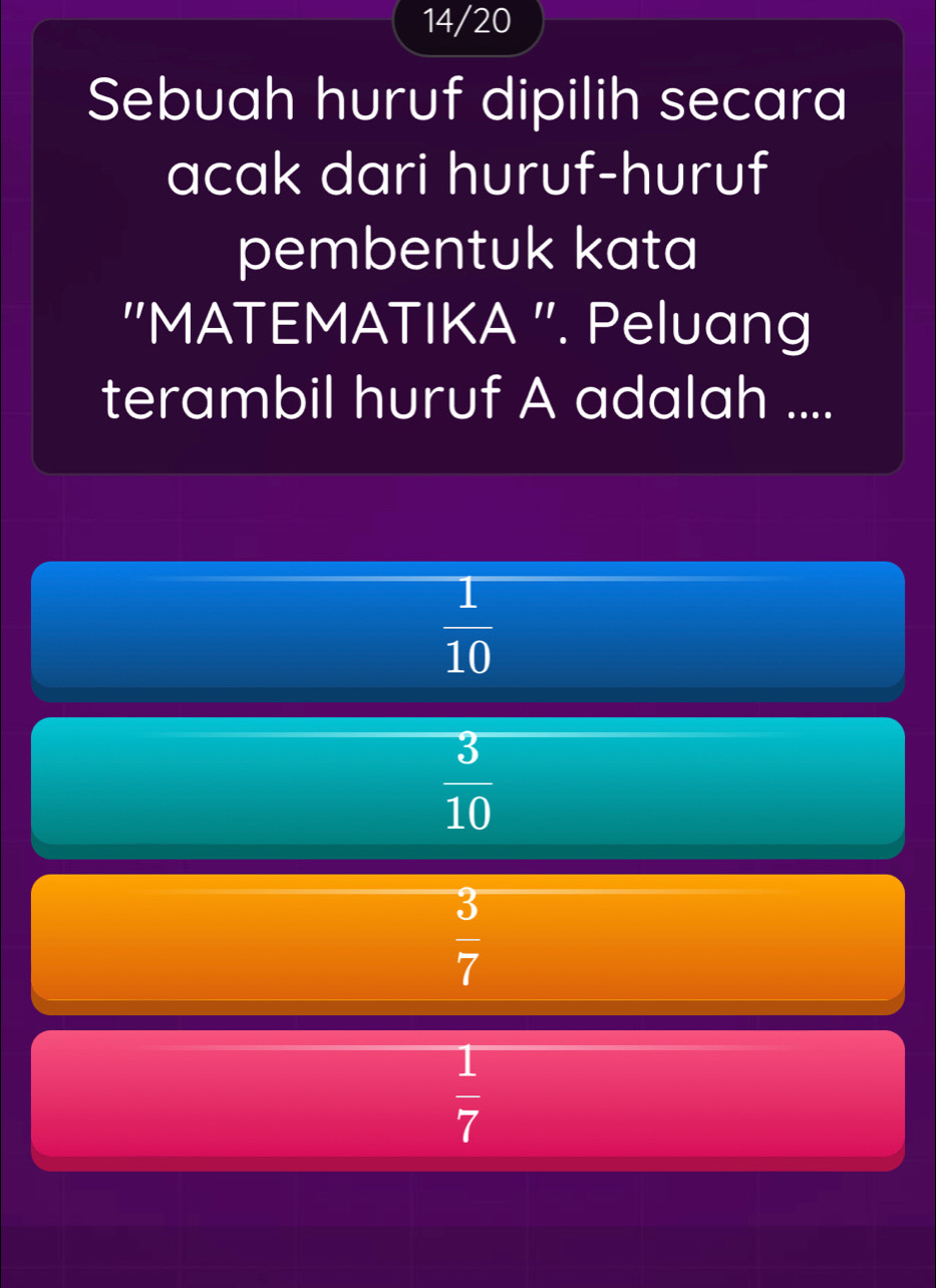 14/20
Sebuah huruf dipilih secara
acak dari huruf-huruf
pembentuk kata
''MATEMATIKA ''. Peluang
terambil huruf A adalah ....
 1/10 
 3/10 
 3/7 
 1/7 