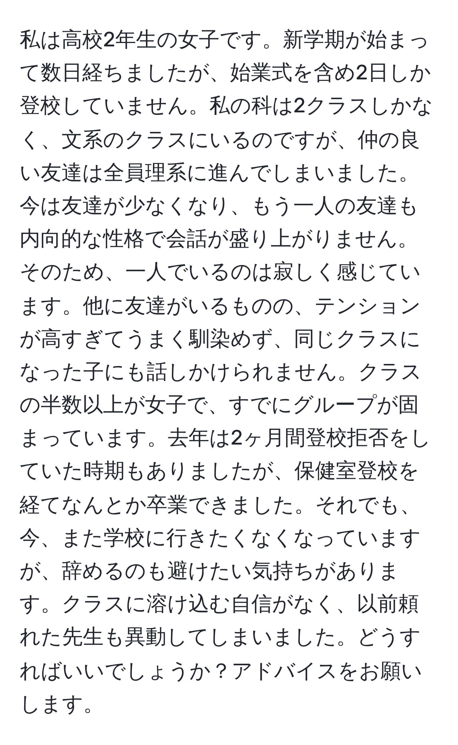 私は高校2年生の女子です。新学期が始まって数日経ちましたが、始業式を含め2日しか登校していません。私の科は2クラスしかなく、文系のクラスにいるのですが、仲の良い友達は全員理系に進んでしまいました。今は友達が少なくなり、もう一人の友達も内向的な性格で会話が盛り上がりません。そのため、一人でいるのは寂しく感じています。他に友達がいるものの、テンションが高すぎてうまく馴染めず、同じクラスになった子にも話しかけられません。クラスの半数以上が女子で、すでにグループが固まっています。去年は2ヶ月間登校拒否をしていた時期もありましたが、保健室登校を経てなんとか卒業できました。それでも、今、また学校に行きたくなくなっていますが、辞めるのも避けたい気持ちがあります。クラスに溶け込む自信がなく、以前頼れた先生も異動してしまいました。どうすればいいでしょうか？アドバイスをお願いします。