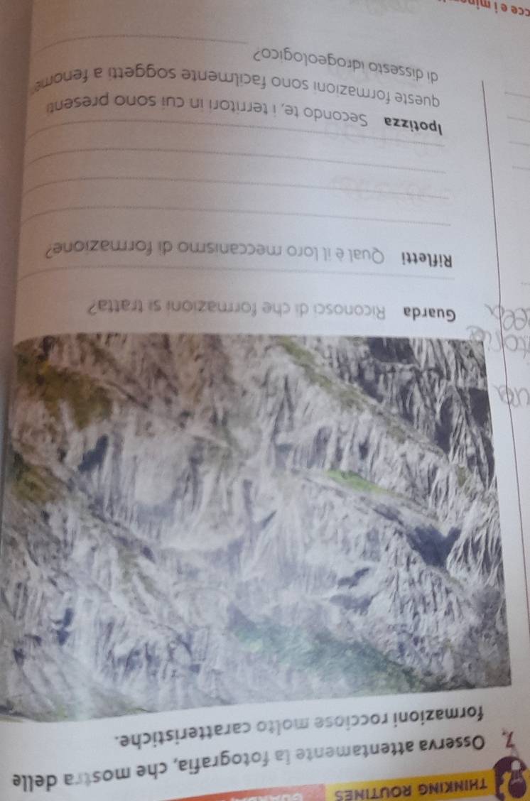 THINKING ROUTINES 
7, Osserva attentamente la fotografia, che mostra delle 
formazioni rocciose molto caratteristiche. 
Guarda Riconosci di che formazioni si tratta? 
_ 
Rifletti Qual è il loro meccanismo di formazione? 
_ 
_ 
_ 
_ 
_ 
_ 
_ 
_ 
potizza Secondo te, i territori in cui sono present 
queste formazioni sono facilmente soggetti a fenom 
di dissesto idrogeologico? 
_ 
cce e í mina