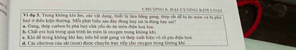 CHƯONG 6. DAL CƯONG KIM LOA1
Ví dự 5. Trong không khi ẩm, các vật dụng, thiết bị làm bằng gang, thép rất đễ bị ăn mòn và bị phá
huỷ ở điều kiện thường. Mỗi phát biểu sau đây đùng hay sai là đúng hay sai?
a. Gang, thép carbon bị phá huý chủ yểu đo ăn môn điện hoá học.
b Chất oxi hoá trong quá trình ăn mòn là oxygen trong không khi.
ec. Khi để trong không khi ẩm, trên bề mặt gang và thép xuất hiện vô số pin điện hoá
d, Các electron của sắt (iron) được chuyển trực tiếp cho oxygen trong không khi.