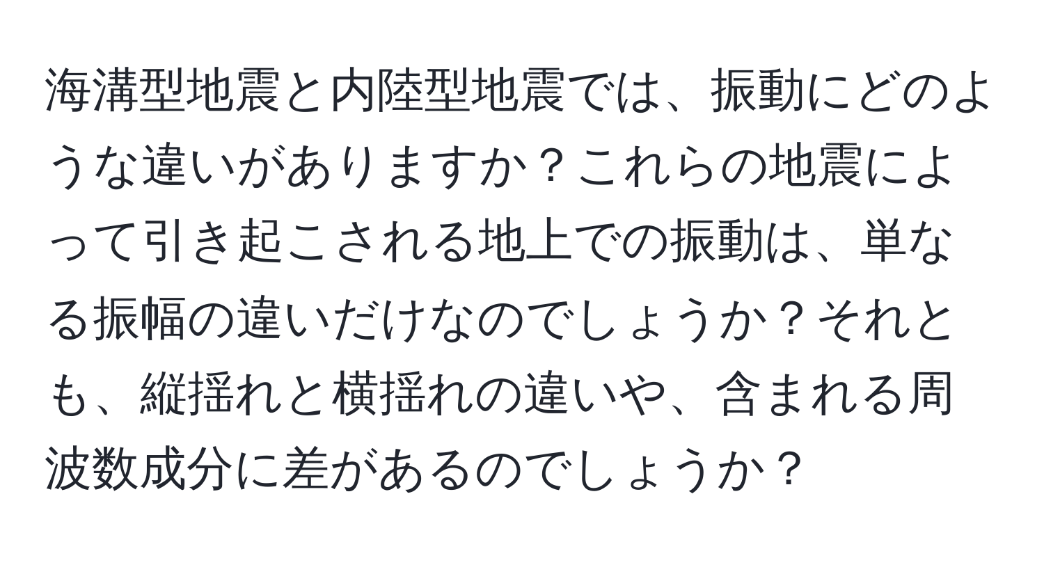 海溝型地震と内陸型地震では、振動にどのような違いがありますか？これらの地震によって引き起こされる地上での振動は、単なる振幅の違いだけなのでしょうか？それとも、縦揺れと横揺れの違いや、含まれる周波数成分に差があるのでしょうか？