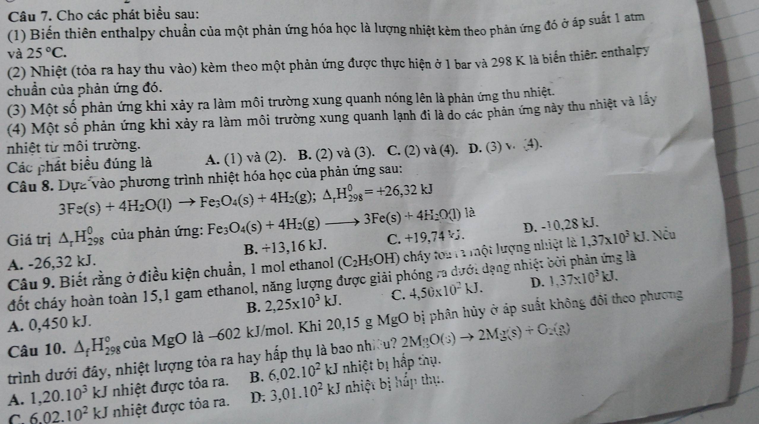 Cho các phát biểu sau:
(1) Biến thiên enthalpy chuẩn của một phản ứng hóa học là lượng nhiệt kèm theo phản ứng đó ở áp suất 1 atm
và 25°C.
(2) Nhiệt (tỏa ra hay thu vào) kèm theo một phản ứng được thực hiện ở 1 bar và 298 K là biến thiên enthalpy
chuẩn của phản ứng đó.
(3) Một số phản ứng khi xảy ra làm môi trường xung quanh nóng lên là phản ứng thu nhiệt.
(4) Một số phản ứng khi xảy ra làm môi trường xung quanh lạnh đi là do các phản ứng này thu nhiệt và lấy
nhiệt từ môi trường.
Các phát biểu đúng là A. (1) và (2). B. (2) và (3). C. (2) và (4). D. (3) v. (4).
Câu 8. Dựa vào phương trình nhiệt hóa học của phản ứng sau:
3Fe(s)+4H_2O(l)to Fe_3O_4(s)+4H_2(g);△ _rH_(298)^0=+26,32kJ
D. -10,28 kJ.
Giá trị △ _rH_(298)^0 của phản ứng: Fe_3O_4(s)+4H_2(g)to 3Fe(s)+4H_2O(l) là
A. -26,32 kJ. B. +13,16 kJ. C. +19,74 .
Câu 9. Biết rằng ở điều kiện chuẩn, 1 mol ethanol (C_2H_5OH) cháy tou ra một lượng nhiệt là 1,37* 10^3kJ. Nếu
đốt cháy hoàn toàn 15,1 gam ethanol, năng lượng được giải phóng ra dưới dạng nhiệt bởi phản ứng là
B. 2,25* 10^3kJ.
C. 4,50* 10^2kJ. D. 1,37* 10^3kJ.
Câu 10. △ _fH_(298)° của MgO là -602 kJ/mol. Khi 20,15 g MgO bị phân hủy ở áp suất không đôi theo phương
A. 0,450 kJ.
trình dưới đây, nhiệt lượng tỏa ra hay hấp thụ là bao nhưều ? 2MgO(s)to 2Mg(s)+O_2(g)
A. 1,20.10^3kJ nhiệt được tỏa ra. B. 6,02.10^2 kJ nhiệt bị hấp thụ.
C. 6.02.10^2kJ nhiệt được tỏa ra. D. 3,01.10^2kJ nhiệt bị hắp thụ.