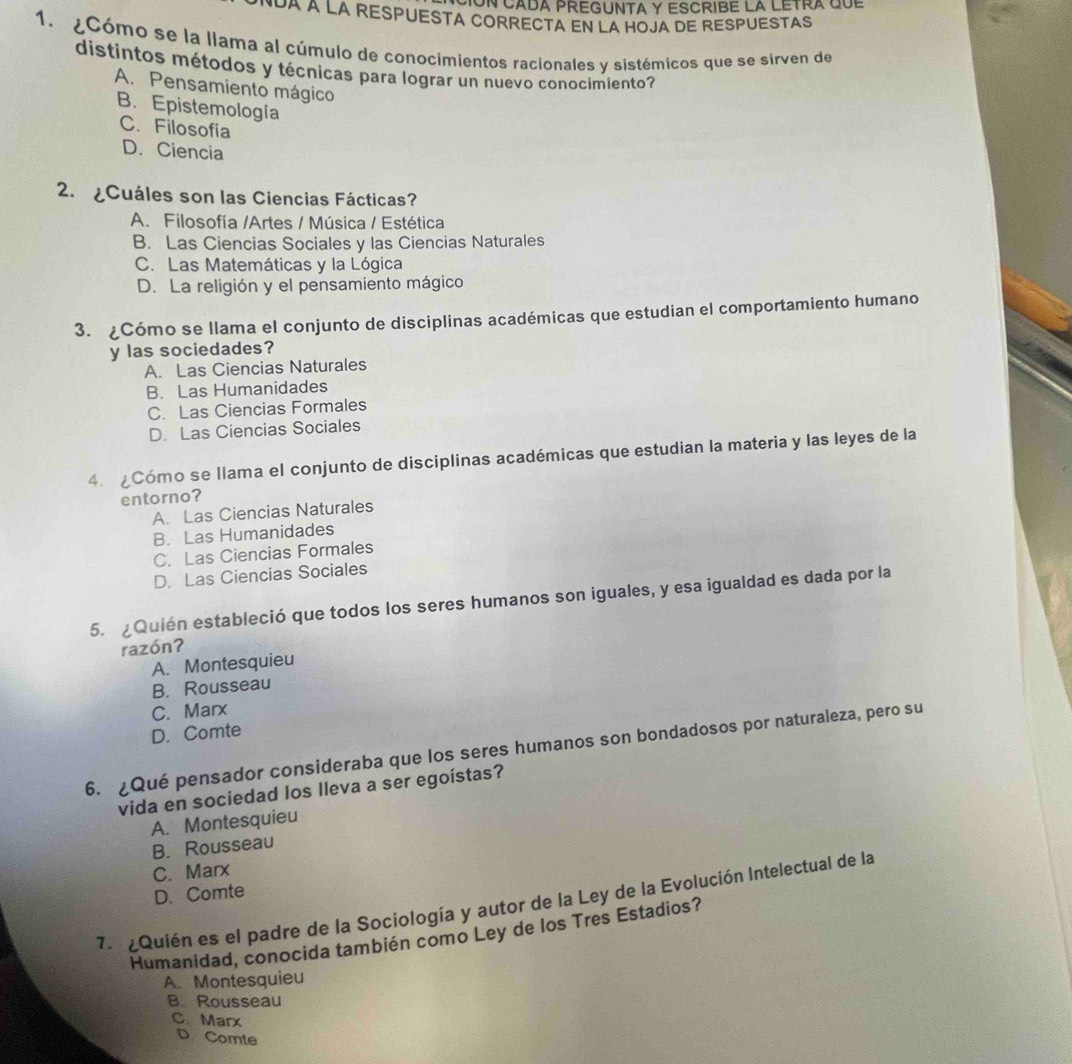 Un cada preguNTA y EsCribE la lEtra que
*UA A LA RESPUESTA CORRECTA EN LA HOJA DE RESPUESTAS
1. ¿Cómo se la llama al cúmulo de conocimientos racionales y sistémicos que se sirven de
distintos métodos y técnicas para lograr un nuevo conocimiento?
A. Pensamiento mágico
B. Epistemología
C. Filosofia
D. Ciencia
2. ¿Cuáles son las Ciencias Fácticas?
A. Filosofía /Artes / Música / Estética
B. Las Ciencias Sociales y las Ciencias Naturales
C. Las Matemáticas y la Lógica
D. La religión y el pensamiento mágico
3. ¿Cómo se llama el conjunto de disciplinas académicas que estudian el comportamiento humano
y las sociedades?
A. Las Ciencias Naturales
B. Las Humanidades
C. Las Ciencias Formales
D. Las Ciencias Sociales
4. ¿Cómo se llama el conjunto de disciplinas académicas que estudian la materia y las leyes de la
entorno?
A. Las Ciencias Naturales
B. Las Humanidades
C. Las Ciencias Formales
D. Las Ciencias Sociales
5. Quién estableció que todos los seres humanos son iguales, y esa igualdad es dada por la
razónʔ
A. Montesquieu
B. Rousseau
C. Marx
D. Comte
6. ¿Qué pensador consideraba que los seres humanos son bondadosos por naturaleza, pero su
vida en sociedad los Ileva a ser egoístas?
A. Montesquieu
B. Rousseau
C. Marx
D. Comte
7. Quién es el padre de la Sociología y autor de la Ley de la Evolución Intelectual de la
Humanidad, conocida también como Ley de los Tres Estadios?
A. Montesquieu
B Rousseau
C. Marx
D Comte