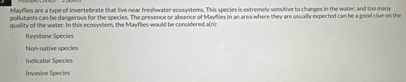 Mayflies are a type of invertebrate that live near freshwater ecosystems. This species is extremely sensitive to changes in the water, and too many
pollutants can be dangerous for the species. The presence or absence of Mayflies in an area where they are usually expected can be a good clue on the
quality of the water. In this ecosystem, the Mayflies would be considered a(n):
Keystone Species
Non-native species
Indicator Species
Invasive Species