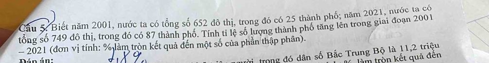 Cầu 5: Biết năm 2001, nước ta có tổng số 652 đô thị, trong đó có 25 thành phố; năm 2021, nước ta có 
tổng số 749 đô thị, trong đó có 87 thành phố. Tính tỉ lệ số lượng thành phố tăng lên trong giai đoạn 2001 
- 2021 (đơn vị tính: % làm tròn kết quả đến một số của phần thập phân). 
Dán án: 
trong đó dân số Bắc Trung Bộ là 11, 2 triệu 
làm trồn kết quả đến