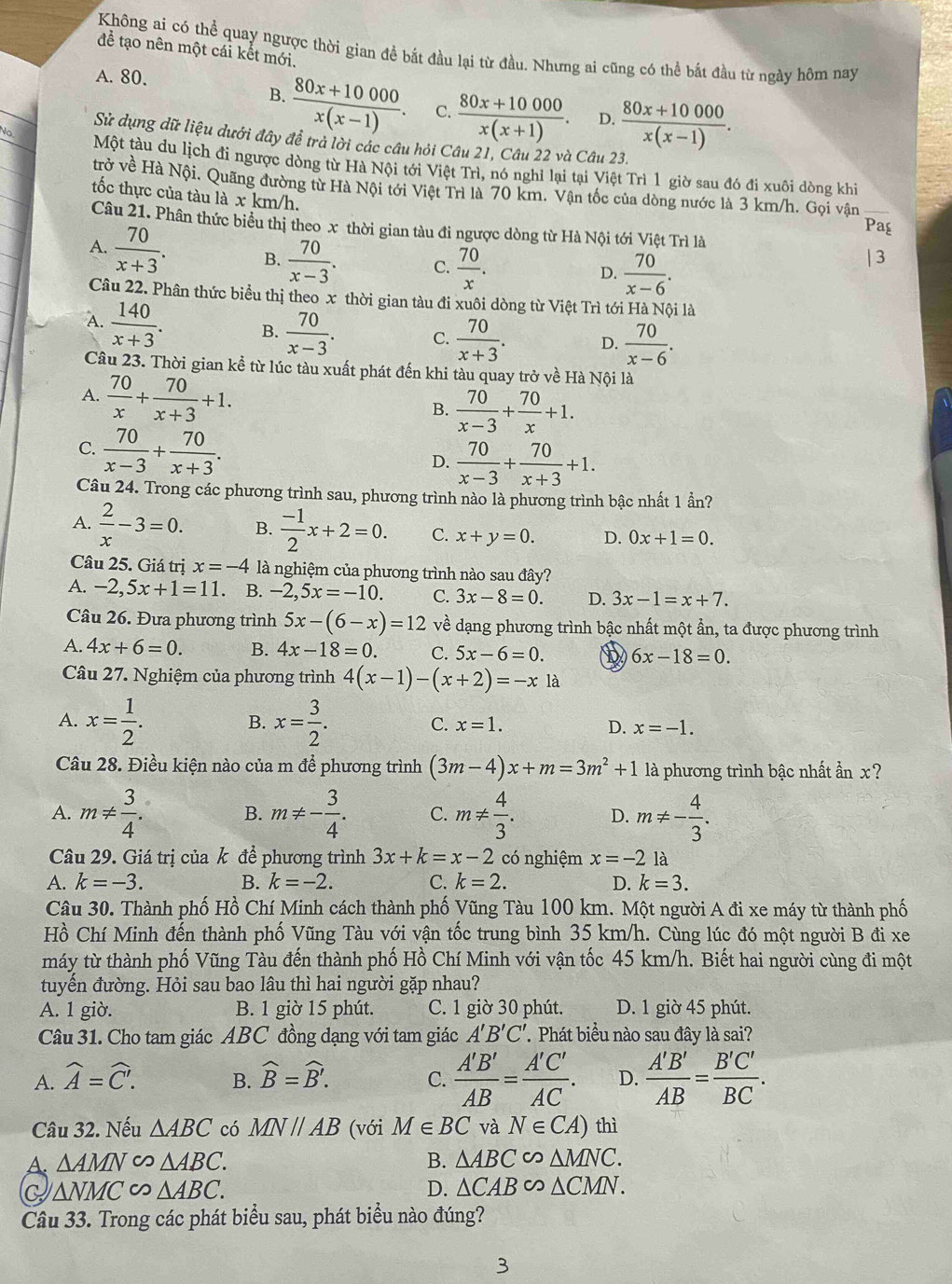 Không ai có thể quay ngược thời gian đề bắt đầu lại từ đầu. Nhưng ai cũng có thể bắt đầu từ ngày hôm nay
để tạo nên một cái kết mới.
A. 80.
B.  (80x+10000)/x(x-1) . C.  (80x+10000)/x(x+1) . D.  (80x+10000)/x(x-1) .
Sử dụng dữ liệu dưới đây đề trả lời các câu hỏi Câu 21, Câu 22 và Câu 23.
Một tàu du lịch đi ngược dòng từ Hà Nội tới Việt Trì, nó nghỉ lại tại Việt Trì 1 giờ sau đó đi xuôi dòng khi
trở về Hà Nội. Quãng đường từ Hà Nội tới Việt Trì là 70 km. Vận tốc của dòng nước là 3 km/h. Gọi vận_
tốc thực của tàu là x km/h,
Câu 21. Phân thức biểu thị theo x thời gian tàu đi ngược dòng từ Hà Nội tới Việt Trì là
Pag
A.  70/x+3 . B.  70/x-3 . C.  70/x .
D.  70/x-6 .
Câu 22. Phân thức biểu thị theo x thời gian tàu đi xuôi dòng từ Việt Trì tới Hà Nội là
A.  140/x+3 . B.  70/x-3 . C.  70/x+3 . D.  70/x-6 .
Câu 23. Thời gian kể từ lúc tàu xuất phát đến khi tàu quay trở về Hà Nội là
A.  70/x + 70/x+3 +1.
B.  70/x-3 + 70/x +1.
C.  70/x-3 + 70/x+3 .
D.  70/x-3 + 70/x+3 +1.
Câu 24. Trong các phương trình sau, phương trình nào là phương trình bậc nhất 1 ần?
A.  2/x -3=0. B.  (-1)/2 x+2=0. C. x+y=0. D. 0x+1=0.
Câu 25. Giá trị x=-4 là nghiệm của phương trình nào sau đây?
A. -2,5x+1=11. B. -2,5x=-10. C. 3x-8=0. D. 3x-1=x+7.
Câu 26. Đưa phương trình 5x-(6-x)=12 về dạng phương trình bậc nhất một ẩn, ta được phương trình
A. 4x+6=0. B. 4x-18=0. C. 5x-6=0. b 6x-18=0.
Câu 27. Nghiệm của phương trình 4(x-1)-(x+2)=-xla
B.
A. x= 1/2 . x= 3/2 . C. x=1. D. x=-1.
Câu 28. Điều kiện nào của m để phương trình (3m-4)x+m=3m^2+1 là phương trình bậc nhất ẩn x?
A. m!=  3/4 . B. m!= - 3/4 . C. m!=  4/3 . D. m!= - 4/3 .
Câu 29. Giá trị của k để phương trình 3x+k=x-2 có nghiệm x=-2 là
A. k=-3. B. k=-2. C. k=2. D. k=3.
Câu 30. Thành phố Hồ Chí Minh cách thành phố Vũng Tàu 100 km. Một người A đi xe máy từ thành phố
Hồ Chí Minh đến thành phố Vũng Tàu với vận tốc trung bình 35 km/h. Cùng lúc đó một người B đi xe
máy từ thành phố Vũng Tàu đến thành phố Hồ Chí Minh với vận tốc 45 km/h. Biết hai người cùng đi một
tuyến đường. Hỏi sau bao lâu thì hai người gặp nhau?
A. 1 giờ. B. 1 giờ 15 phút. C. 1 giờ 30 phút. D. 1 giờ 45 phút.
Câu 31. Cho tam giác ABC đồng dạng với tam giác A'B'C' 7 Phát biểu nào sau đây là sai?
A. widehat A=widehat C. widehat B=widehat B'. C.  A'B'/AB = A'C'/AC . D.  A'B'/AB = B'C'/BC .
B.
Câu 32. Nếu △ ABC có MNparallel AB (với M∈ BC và N∈ CA) thì
A. △ AMN∽ △ ABC. B. △ ABC∽ △ MNC.
Q △ NMC∽ △ ABC.
D. △ CAB∽ △ CMN.
Câu 33. Trong các phát biểu sau, phát biểu nào đúng?