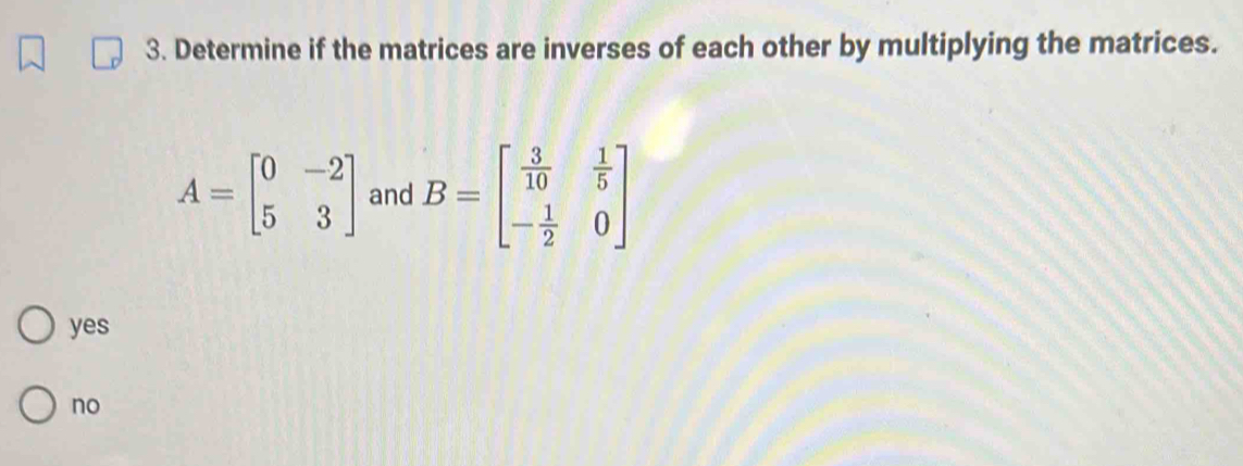 Determine if the matrices are inverses of each other by multiplying the matrices.
A=beginbmatrix 0&-2 5&3endbmatrix and B=beginbmatrix  3/10 & 1/5  - 1/2 &0endbmatrix
yes
no