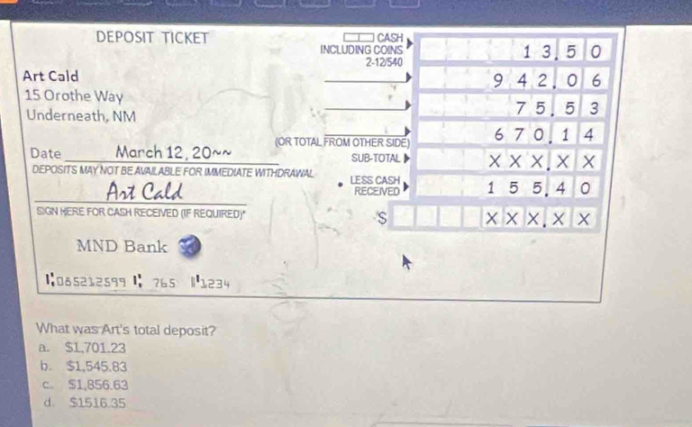 DEPOSIT TICKET CASH
INCLUDING COINS 1 3.5 0
2 -12/540
Art Cald
_
9 4 2. 0 6
15 Orothe Way _ 75.5 3
Underneath, NM
Date ____ March 12, 20~~ (OR TOTAL FROM OTHER SIDE) 6 7 0, 1 4
SUB-TOTAL▶ × × ×. X X
DEPOSITS MAY NOT BE AVAILABLE FOR IMMEDIATE WITHDRAWAL LESS CASH 1 5 5. 4 0
Art Cald RECEIVED
SIGN MERE FOR CASH RECEIVED (IF REQUIRED)" S × × ×. × X
MND Bank
【085212599 】 765 |1234
What was Art's total deposit?
a. $1,701.23
b. $1,545.83
c. $1,856.63
d $1516.35