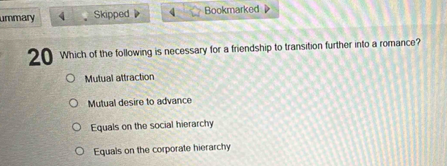 ummary 4 Skipped Bookmarked
20 Which of the following is necessary for a friendship to transition further into a romance?
Mutual attraction
Mutual desire to advance
Equals on the social hierarchy
Equals on the corporate hierarchy