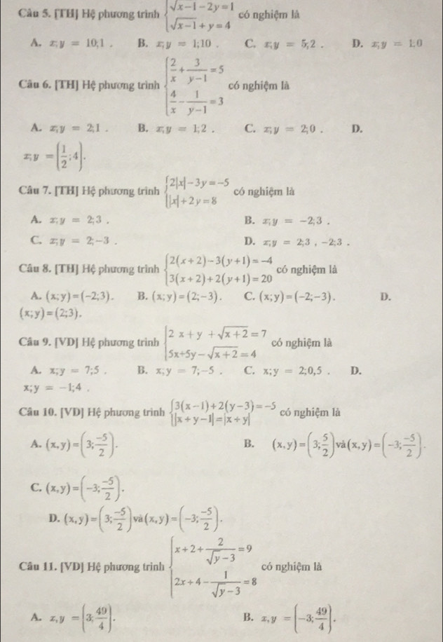 [TH] Hệ phương trình beginarrayl sqrt(x-1)-2y=1 sqrt(x-1)+y=4endarray. có nghiệm là
A. x,y=10,1, B. x,y=1;10. C. x;y=5,2. D. x;y=1;0
Câu 6. [TH] Hệ phương trình beginarrayl  2/x + 3/y-1 =5  4/x - 1/y-1 =3endarray. có nghiệm là
A. x_1y=2;1. B. x,y=1;2. C. x;y=2;0. D.
x,y=( 1/2 ;4).
Câu 7. [TH] Hệ phương trình beginarrayl 2|x|-3y=-5 |x|+2y=8endarray. có nghiệm là
A. x;y=2;3. B. x;y=-2;3.
D.
C. x;y=2;-3. x,y=2;3,-2;3.
Câu 8. [TH] Hệ phương trình beginarrayl 2(x+2)-3(y+1)=-4 3(x+2)+2(y+1)=20endarray. có nghiệm là
A. (x;y)=(-2;3). B. (x;y)=(2;-3). C. (x;y)=(-2;-3). D.
(x;y)=(2;3).
Câu 9. [VD] Hệ phương trình beginarrayl 2x+y+sqrt(x+2)=7 5x+5y-sqrt(x+2)=4endarray. có nghiệm là
A. x;y=7;5, B. x;y=7;-5, C. x;y=2;0,5. D.
x;y=-1;4,
Câu 10. [VD] Hệ phương trình beginarrayl 3(x-1)+2(y-3)=-5 |x+y-1|=|x+y|endarray. có nghiệm là
A. (x,y)=(3; (-5)/2 ). (x,y)=(3; 5/2 ) và (x,y)=(-3; (-5)/2 ).
B.
C. (x,y)=(-3; (-5)/2 ).
D. (x,y)=(3; (-5)/2 ) và (x,y)=(-3; (-5)/2 ).
Câu 11. [VD] Hệ phương trình beginarrayl x+2+ 2/sqrt(y-3) =9 2x+4- 1/sqrt(y-3) =8endarray. có nghiệm là
A. x,y=(3, 49/4 ). x,y=(-3; 49/4 ).
B.