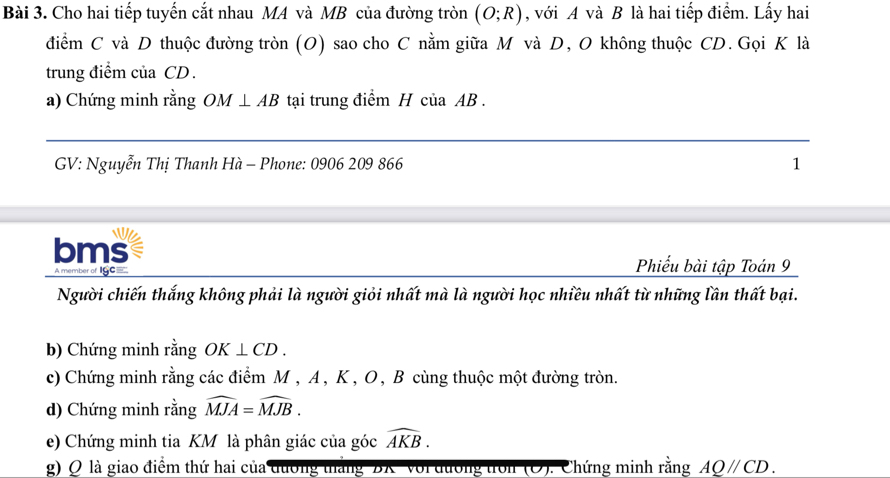 Cho hai tiếp tuyến cắt nhau MA và MB của đường tròn (O;R) , với A và B là hai tiếp điểm. Lấy hai 
điểm C và D thuộc đường tròn (O) sao cho C nằm giữa M và D, O không thuộc CD. Gọi K là 
trung điểm của CD. 
a) Chứng minh rằng OM⊥ AB tại trung điểm H của AB. 
GV: Nguyễn Thị Thanh Hà - Phone: 0906 209 866 1 
bms 
A member of IGC=
Phiếu bài tập Toán 9 
Người chiến thắng không phải là người giỏi nhất mà là người học nhiều nhất từ những lần thất bại. 
b) Chứng minh rằng OK⊥ CD. 
c) Chứng minh rằng các điểm M , A , K , O , B cùng thuộc một đường tròn. 
d) Chứng minh rằng widehat MJA=widehat MJB. 
e) Chứng minh tia KM là phân giác của góc widehat AKB. 
g) Q là giao điểm thứ hai của đương thắng 'BX ' với đương tron (O). Chứng minh rằng AQ//CD.