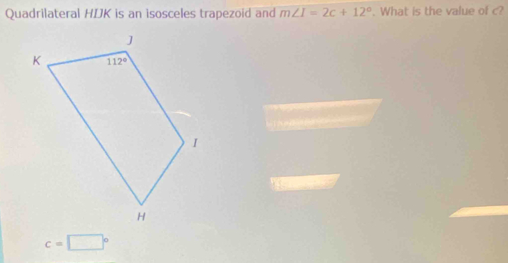 Quadrilateral HIJK is an isosceles trapezoid and m∠ I=2c+12°. What is the value of c?
c=□°