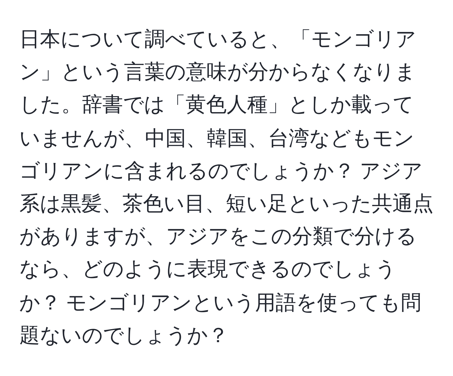 日本について調べていると、「モンゴリアン」という言葉の意味が分からなくなりました。辞書では「黄色人種」としか載っていませんが、中国、韓国、台湾などもモンゴリアンに含まれるのでしょうか？ アジア系は黒髪、茶色い目、短い足といった共通点がありますが、アジアをこの分類で分けるなら、どのように表現できるのでしょうか？ モンゴリアンという用語を使っても問題ないのでしょうか？