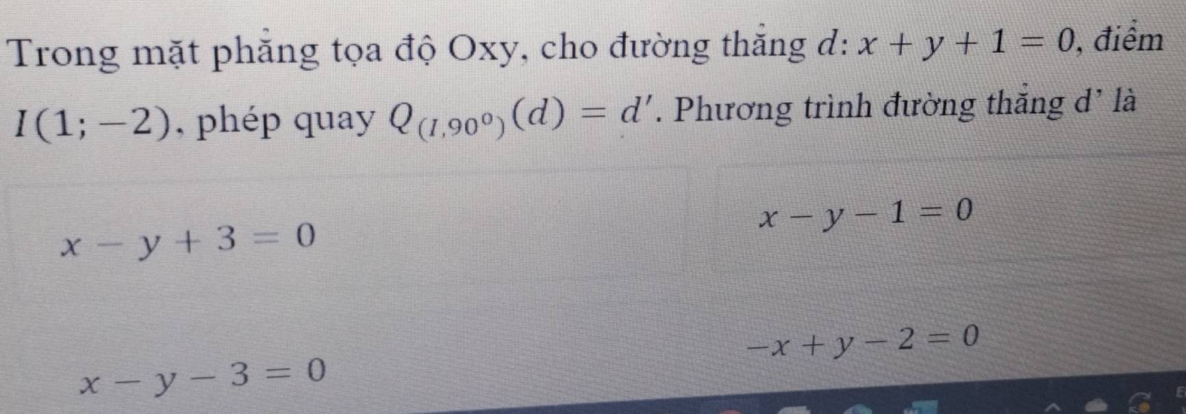 Trong mặt phăng tọa độ Oxy, cho đường thắng d: x+y+1=0 , điểm
I(1;-2) , phép quay Q_(1,90^0)(d)=d'. Phương trình đường thắng d' là
x-y-1=0
x-y+3=0
-x+y-2=0
x-y-3=0