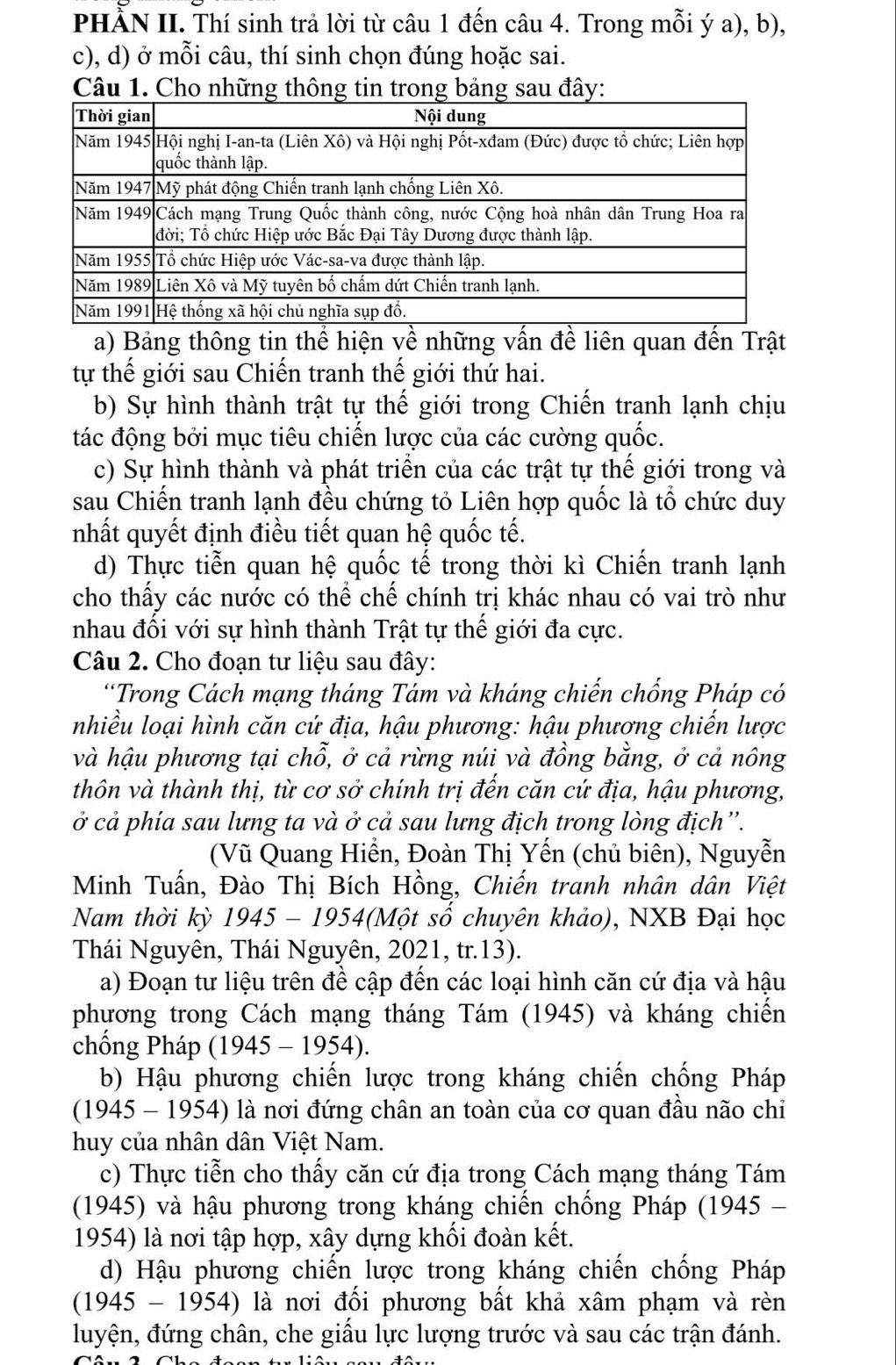 PHÀN II. Thí sinh trả lời từ câu 1 đến câu 4. Trong mỗi ý a), b),
c), d) ở mỗi câu, thí sinh chọn đúng hoặc sai.
Câu 1. Cho những thông tin trong bảng sau đây:
a) Bảng thông tin thể hiện về những vấn đề liên quan đến Trật
tự thế giới sau Chiến tranh thế giới thứ hai.
b) Sự hình thành trật tự thế giới trong Chiến tranh lạnh chịu
tác động bởi mục tiêu chiến lược của các cường quốc.
c) Sự hình thành và phát triển của các trật tự thế giới trong và
sau Chiến tranh lạnh đều chứng tỏ Liên hợp quốc là tổ chức duy
nhất quyết định điều tiết quan hệ quốc tế.
d) Thực tiễn quan hệ quốc tế trong thời kì Chiến tranh lạnh
cho thấy các nước có thể chế chính trị khác nhau có vai trò như
nhau đối với sự hình thành Trật tự thế giới đa cực.
Câu 2. Cho đoạn tư liệu sau đây:
“Trong Cách mạng tháng Tám và kháng chiến chống Pháp có
nhiều loại hình căn cứ địa, hậu phương: hậu phương chiến lược
và hậu phương tại chỗ, ở cả rừng núi và đồng bằng, ở cả nông
thôn và thành thị, từ cơ sở chính trị đến căn cứ địa, hậu phương,
ở cả phía sau lưng ta và ở cả sau lưng địch trong lòng địch''.
(Vũ Quang Hiển, Đoàn Thị Yến (chủ biên), Nguyễn
Minh Tuấn, Đào Thị Bích Hồng, Chiến tranh nhân dân Việt
Nam thời kỳ  1945 - 1954(Một số chuyên khảo), NXB Đại học
Thái Nguyên, Thái Nguyên, 2021, tr.13).
a) Đoạn tư liệu trên đề cập đến các loại hình căn cứ địa và hậu
phương trong Cách mạng tháng Tám (1945) và kháng chiến
chổng Pháp (1945 - 1954).
b) Hậu phương chiến lược trong kháng chiến chống Pháp
(1945 - 1954) là nơi đứng chân an toàn của cơ quan đầu não chi
huy của nhân dân Việt Nam.
c) Thực tiễn cho thấy căn cứ địa trong Cách mạng tháng Tám
(1945) và hậu phương trong kháng chiến chống Pháp (1945 -
1954) là nơi tập hợp, xây dựng khối đoàn kết.
d) Hậu phương chiến lược trong kháng chiến chống Pháp
(1945 - 1954) là nơi đối phương bất khả xâm phạm và rèn
luyện, đứng chân, che giấu lực lượng trước và sau các trận đánh.