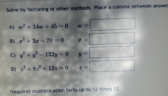 Solve by factoring or other methods. Place a comma between answer
A) w^2+14w+45=0 w=
B) x^2+3x-70=0 x=
C) y^3+y^2-132y=0 y=
D) z^3+8z^2+12z=0 z=|
*requires multiplication facts up to 12 times 12.