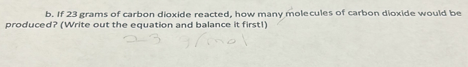 If 23 grams of carbon dioxide reacted, how many molecules of carbon dioxide would be 
produced? (Write out the equation and balance it first!)
