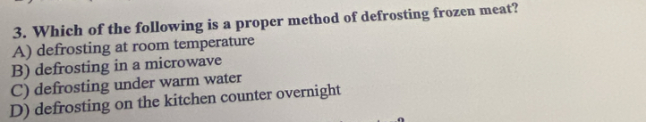 Which of the following is a proper method of defrosting frozen meat?
A) defrosting at room temperature
B) defrosting in a microwave
C) defrosting under warm water
D) defrosting on the kitchen counter overnight
