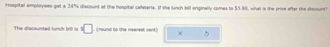 Hospital employees get a 24% discount at the hospital cafeteria. If the lunch bill originally comes to $5.80, what is the price after the discount? 
The discounted lunch bill is s□. (round to the nearest cent) ×