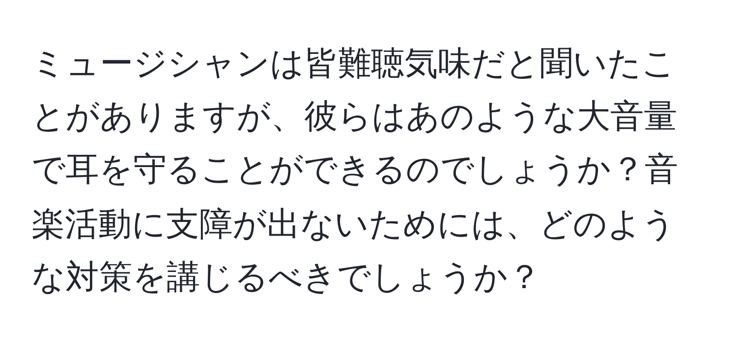 ミュージシャンは皆難聴気味だと聞いたことがありますが、彼らはあのような大音量で耳を守ることができるのでしょうか？音楽活動に支障が出ないためには、どのような対策を講じるべきでしょうか？