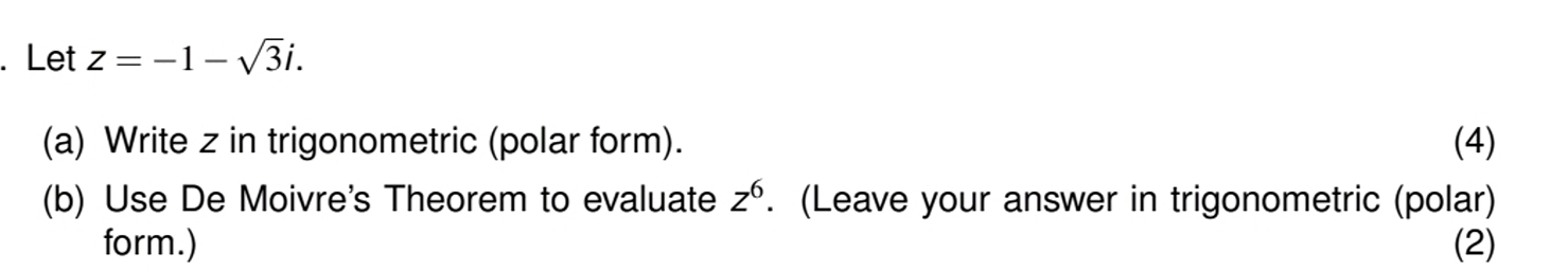 Let z=-1-sqrt(3)i. 
(a) Write z in trigonometric (polar form). (4) 
(b) Use De Moivre's Theorem to evaluate z^6. (Leave your answer in trigonometric (polar) 
form.) (2)