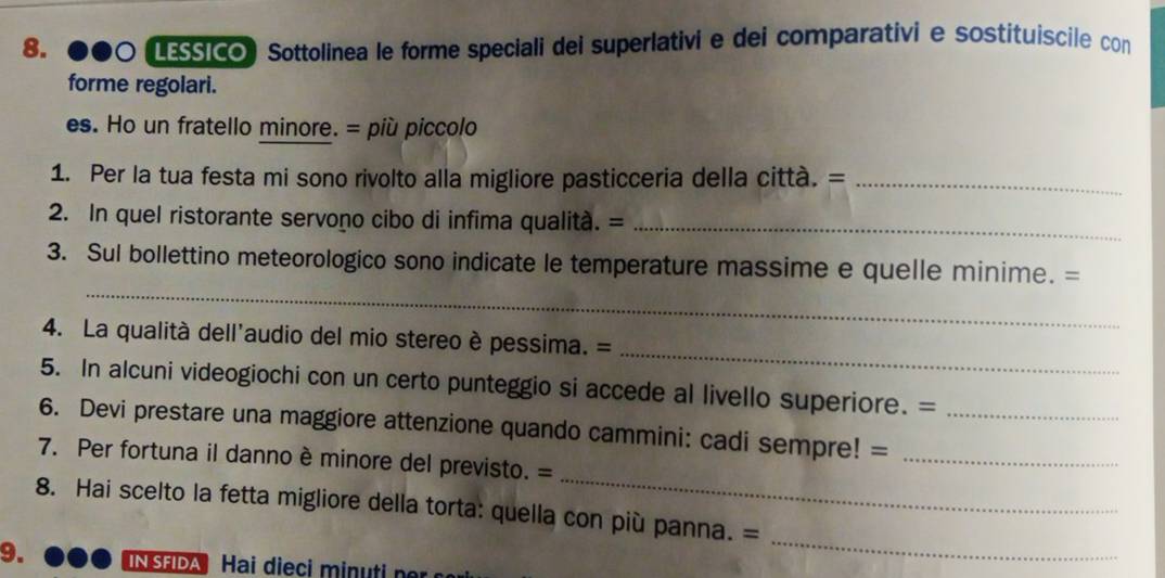 Esico Sottolinea le forme speciali dei superlativi e dei comparativie sostituiscile con 
forme regolari. 
es. Ho un fratello minore. = più piccolo 
1. Per la tua festa mi sono rivolto alla migliore pasticceria della città. =_ 
2. In quel ristorante servono cibo di infima qualita. =_ 
_ 
3. Sul bollettino meteorologico sono indicate le temperature massime e quelle minime. = 
_ 
4. La qualità dell'audio del mio stereo è pessima. = 
5. In alcuni videogiochi con un certo punteggio si accede al livello superiore. = 
6. Devi prestare una maggiore attenzione quando cammini: cadi sempre! =__ 
_ 
7. Per fortuna il danno è minore del previsto. = 
8. Hai scelto la fetta migliore della torta: quella con più panna. = 
9. 
_