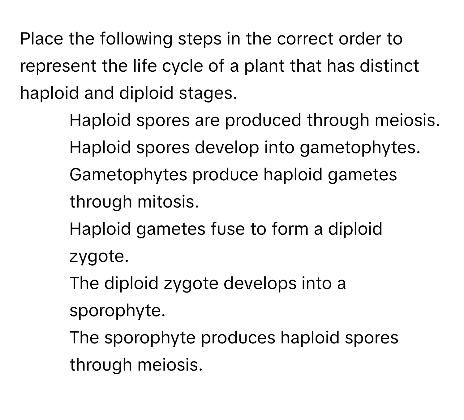 Place the following steps in the correct order to represent the life cycle of a plant that has distinct haploid and diploid stages.

1) Haploid spores are produced through meiosis. 
2) Haploid spores develop into gametophytes. 
3) Gametophytes produce haploid gametes through mitosis. 
4) Haploid gametes fuse to form a diploid zygote. 
5) The diploid zygote develops into a sporophyte. 
6) The sporophyte produces haploid spores through meiosis.