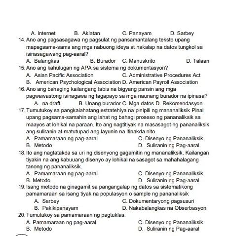 A. Internet B. Aklatan C. Panayam D. Sarbey
14.Ano ang pagsasagawa ng pagsulat ng pansamantalang teksto upang
mapagsama-sama ang mga nabuong ideya at nakalap na datos tungkol sa
isinasagawang pag-aaral?
A. Balangkas B. Burador C. Manuskrito D. Talaan
15. Ano ang kahulugan ng APA sa sistema ng dokumentasyon?
A. Asian Pacific Association C. Administrative Procedures Act
B. American Psychological Association D. American Payroll Association
16. Ano ang bahaging kailangang labis na bigyang pansin ang mga
pagwawastong isinagawa ng tagapayo sa mga naunang burador na ipinasa?
A. na draft B. Unang burador C. Mga datos D. Rekomendasyon
17.Tumutukoy sa pangkalahatang estratehiya na pinipili ng mananaliksik Pinal
upang pagsama-samahin ang lahat ng bahagi proseso ng pananaliksik sa
maayos at lohikal na paraan. Ito ang nagtitiyak na masasagot ng pananaliksik
ang suliranin at matutupad ang layunin na itinakda nito.
A. Pamamaraan ng pag-aaral C. Disenyo ng Pananaliksik
B. Metodo D. Suliranin ng Pag-aaral
18. Ito ang nagtatakda sa uri ng disenyong gagamitin ng mananaliksik. Kailangan
tiyakin na ang kabuuang disenyo ay lohikal na sasagot sa mahahalagang
tanong ng pananaliksik.
A. Pamamaraan ng pag-aaral C. Disenyo ng Pananaliksik
B. Metodo D. Suliranin ng Pag-aaral
19. Isang metodo na ginagamit sa pangangalap ng datos sa sistematikong
pamamaraan sa isang tiyak na populasyon o sample ng pananaliksik
A. Sarbey C. Dokumentaryong pagsusuri
B. Pakikipanayam D. Nakabalangkas na Obserbasyon
20. Tumutukoy sa pamamaraan ng pagtuklas.
A. Pamamaraan ng pag-aaral C. Disenyo ng Pananaliksik
B. Metodo D. Suliranin ng Pag-aaral