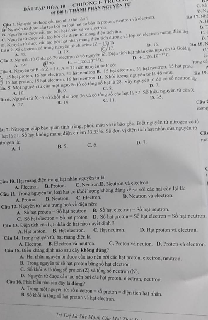 Bài tập hóa 10 - chương 1- TRUu
Bài 1. Thành phân nguyên tử
c. Sδ
D. N
ầu 1. Nguyên tử được cầu tạo như thế nào ? âu 17. Nhậ A. H
Nguyên tử được cầu tạo bởi ba loại hạt cơ bản là proton, neutron và electron.
B. Nguyên tử được cầu tạo bởi hạt nhân và vỏ electron.
B. T
C. Nguyên tử được cầu tạo bởi các điệnt từ mang điện tích âm.
D.
D. Nguyên từ được cầu tạo bởi hạt nhân mang điện tích dương và lớp vô electron mang điện tíc C. S
Câu 2. Số electron có trong nguyên tử chlorine (Z=1 7) là
từ Gold là (1)
A. 35. B. 18 C7 D. 16. âu 18. N
Cầu 3. Nguyên tử Gold có 79 electron ở vô nguyên tử. Điện tích hạt n +1,26.10^(-17)C.
A. 79+. §  79- C. -1,26.10^(-17)C. D.
(3
Câu 4. Nguyên tử P có Z=15,A=31 nên nguyên tử P có: rong cá
15 hat proton, 16 hat electron, 31 hat neutron B. 15 hat electron, 31 hat neutron, 15 hạt proto
15 hạt proton, 15 hạt electron, 16 hạt neutron. D. Khối lượng nguyên tử là 46 amu. Câu 19.
âu 5. Một nguyên tử của một nguyên tố có tổng số hạt là 28. Vậy nguyên tử đó có số neutron la
C. 8. D. 7.
A. 10. B. 9
Tầu 6. Nguyên tử X có số khối nhỏ hơn 36 và có tổng số các hạt là 52. Số hiệu nguyên từ của X
A. 17 B. 19 C. 11. D. 35. Câu 2
mang
ầu 7. Nitrogen giúp bảo quản tinh trùng, phôi, máu và tế bảo gốc. Biết nguyên tử nitrogen có tổ
hạt là 21. Số hạt không mang điện chiếm 33,33%. Số đơn vị điện tích hạt nhân của nguyên tử
Câ
itrogen là: D. 7.
ma
A. 4. B. 5. C. 6.
Câu 10. Hạt mang điện trong hạt nhân nguyên tử là:
A. Electron. B. Proton. C. Neutron.D. Neutron và electron.
Câu 11. Trong nguyên tử, loại hạt có khối lượng không đáng kể so với các hạt còn lại là:
A. Proton. B. Neutron. C. Electron. D. Neutron và electron.
Cầu 12. Nguyên tử luôn trung hoà về điện nên:
A. Số hạt proton =S ố hạt neutron. B. Số hạt electron = Số hạt neutron.
C. Số hạt electron = Số hạt proton. D. Số hạt proton = Số hạt electron = Số hạt neutron.
Câu 13. Điện tích của hạt nhân do hạt nào quyết định ?
A. Hạt proton. B. Hạt electron. C. Hạt neutron. D. Hạt proton và electron.
Cầu 14. Trong nguyên tử, hạt mang điện là
A. Electron B. Electron và neutron. C. Proton và neuton. D. Proton và electron.
Câu 15. Điều khẳng định nào sau đây không đúng?
A. Hạt nhân nguyên tử được cầu tạo nên bởi các hạt proton, electron, neutron.
B. Trong nguyên tử số hạt proton băng số hạt electron.
C. Số khối A là tổng số proton (Z) và tổng số neutron (N).
D. Nguyên từ được cầu tạo nên bởi các hạt proton, electron, neutron.
Câu 16. Phát biểu nào sau đây là đúng?
A. Trong một nguyên từ: số electron = số proton = điện tích hạt nhân.
B. Số khối là tổng số hạt proton và hạt electron.
Trí Tuệ Là Sức Manh Của Mọi Th ờ