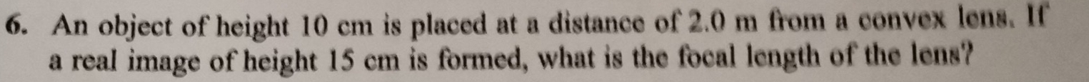 An object of height 10 cm is placed at a distance of 2.0 m from a convex lens. If 
a real image of height 15 cm is formed, what is the focal length of the lens?