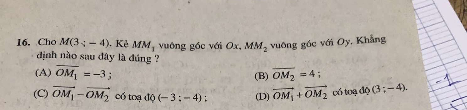 Cho M(3;-4). Kẻ MM_1 vuông góc với Ox, MM_2 vuông góc với Oy. Khẳng
định nào sau đây là đúng ?
(A) overline OM_1=-3; overline OM_2=4;
(B)
(C) vector OM_1-vector OM_2 có toạ độ (-3;-4); (D) vector OM_1+vector OM_2 có toạ độ (3;-4).