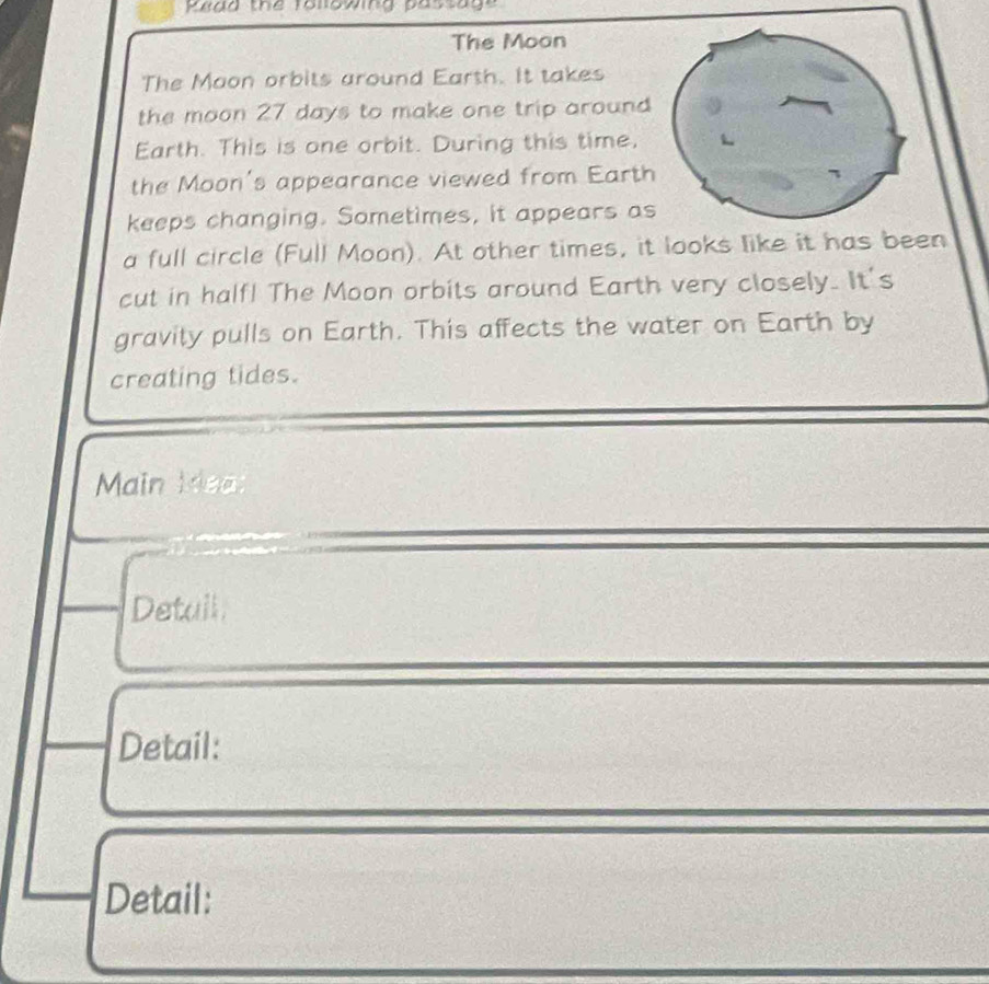 Piag the ronowing pastage 
The Moon 
The Maon orbits around Earth. It takes 
the moon 27 days to make one trip around 
Earth. This is one orbit. During this time, 
the Moon's appearance viewed from Earth 
keeps changing. Sometimes, it appears as 
a full circle (Full Moon). At other times, it looks like it has been 
cut in half! The Moon orbits around Earth very closely. It's 
gravity pulls on Earth. This affects the water on Earth by 
creating tides. 
Main Mea 
Detail 
Detail: 
Detail: