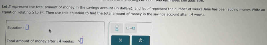 Let S represent the total amount of money in the savings account (in dollars), and let W represent the number of weeks Jane has been adding money. Write an 
equation relating S to W. Then use this equation to find the total amount of money in the savings account after 14 weeks. 
Equation: □  □ /□   □ =□
Total amount of money after 14 weeks : s□
×