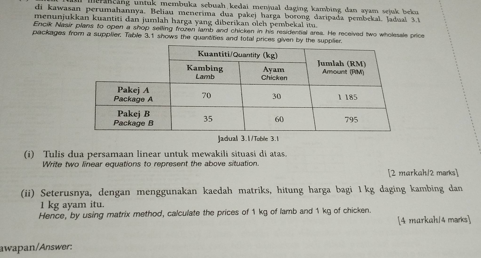 ll merancang untuk membuka sebuah kedai menjual daging kambing dan ayam sejuk beku 
di kawasan perumahannya. Beliau menerima dua pakej harga borong daripada pembekal. Jadual 3.1 
menunjukkan kuantiti dan jumlah harga yang diberikan oleh pembekal itu. 
Encik Nasir plans to open a shop selling frozen lamb and chicken in his residential area. He received two wholesale price 
packages from a supplier. Table 3.1 shows the quantities and total prices given by the supplier. 
Jadual 3.1/Table 3.1 
(i) Tulis dua persamaan linear untuk mewakili situasi di atas. 
Write two linear equations to represent the above situation. 
[2 markah/2 marks] 
(ii) Seterusnya, dengan menggunakan kaedah matriks, hitung harga bagi 1kg daging kambing dan
1 kg ayam itu. 
Hence, by using matrix method, calculate the prices of 1 kg of lamb and 1 kg of chicken. 
[4 markah/4 marks] 
awapan/Answer: